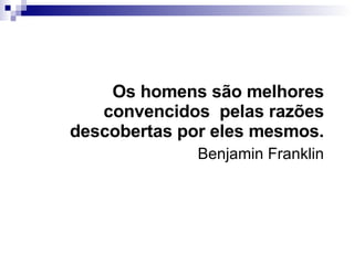 Os homens são melhores convencidos  pelas razões descobertas por eles mesmos. Benjamin Franklin 