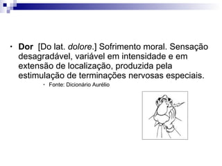 Definição de dor Dor   [Do lat.  dolore .] Sofrimento moral. Sensação desagradável, variável em intensidade e em extensão de localização, produzida pela estimulação de terminações nervosas especiais.  Fonte: Dicionário Aurélio 