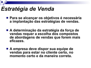 Estratégia de Venda Para se alcançar os objetivos é necessária a implantação das estratégias de vendas. A determinação da estratégia da força de vendas requer a escolha dos compostos de abordagens de vendas que forem mais eficazes. A empresa deve dispor sua equipe de vendas para estar no cliente certo, no momento certo e da maneira correta. 