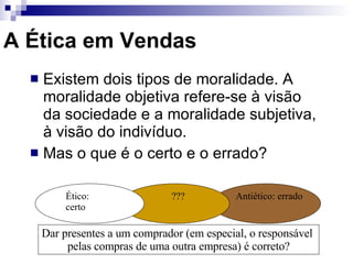 A Ética em Vendas Existem dois tipos de moralidade. A moralidade objetiva refere-se à visão da sociedade e a moralidade subjetiva, à visão do indivíduo. Mas o que é o certo e o errado? Dar presentes a um comprador (em especial, o responsável  pelas compras de uma outra empresa) é correto? Ético: certo Antiético: errado ??? 