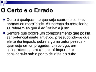 O Certo e o Errado Certo é qualquer ato que seja coerente com as normas da moralidade. As normas da moralidade se referem ao que é eqüitativo e justo. Sempre que ocorre um comportamento que possa ser potencialmente antiético, pressupondo-se que ele tenha impacto sobre alguma outra pessoa - quer seja um empregador, um colega, um concorrente ou um cliente - é importante considerá-lo sob o ponto de vista do outro. 