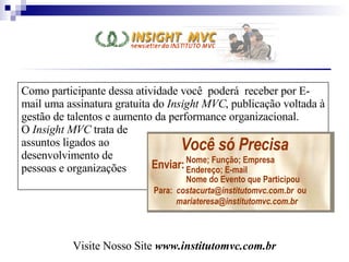 Como participante dessa atividade você  poderá  receber por E-mail uma assinatura gratuita do  Insight MVC , publicação voltada à gestão de talentos e aumento da performance organizacional. O  Insight MVC  trata de  assuntos ligados ao  desenvolvimento de  pessoas e organizações  Visite Nosso Site  www.institutomvc.com.br Para :  [email_address] ou [email_address] Nome; Função; Empresa Endereço; E - mail Nome do Evento que Participou Enviar : Você só Precisa Para: [email_address] ou [email_address] Nome; Função; Empresa Endereço; E-mail Nome do Evento que Participou Enviar: Você só Precisa 