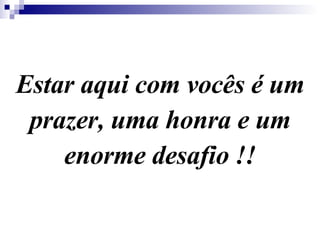 Estar aqui com vocês é um prazer, uma honra e um enorme desafio !! 