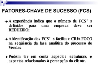 A experiência indica que o número de FCS’s definidos para uma empresa deve ser  REDUZIDO; A identificação dos FCS’s facilita e  CRIA FOCO  na seqüência da fase analítica do processo de Vendas Podem ter em conta aspectos estruturais e aspectos relacionados à percepção do cliente. FATORES-CHAVE DE SUCESSO (FCS) 
