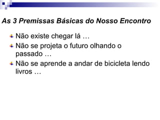 As 3 Premissas Básicas do Nosso Encontro Não existe chegar lá … Não se projeta o futuro olhando o passado … Não se aprende a andar de bicicleta lendo livros … 
