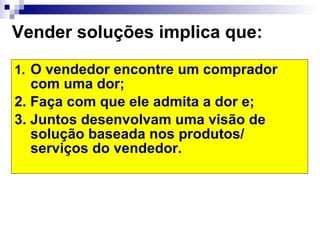 Vender soluções implica que: O vendedor encontre um comprador com uma dor;  2. Faça com que ele admita a dor e; 3. Juntos desenvolvam uma visão de solução baseada nos produtos/ serviços do vendedor. 