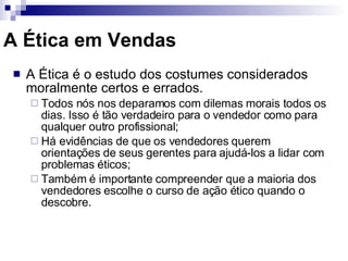 A Ética em Vendas A Ética é o estudo dos costumes considerados moralmente certos e errados. Todos nós nos deparamos com dilemas morais todos os dias. Isso é tão verdadeiro para o vendedor como para qualquer outro profissional; Há evidências de que os vendedores querem orientações de seus gerentes para ajudá-los a lidar com problemas éticos; Também é importante compreender que a maioria dos vendedores escolhe o curso de ação ético quando o descobre. 