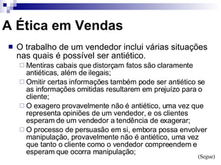 A Ética em Vendas O trabalho de um vendedor inclui várias situações nas quais é possível ser antiético. Mentiras cabais que distorçam fatos são claramente antiéticas, além de ilegais; Omitir certas informações também pode ser antiético se as informações omitidas resultarem em prejuízo para o cliente; O exagero provavelmente não é antiético, uma vez que representa opiniões de um vendedor, e os clientes esperam de um vendedor a tendência de exagerar; O processo de persuasão em si, embora possa envolver manipulação, provavelmente não é antiético, uma vez que tanto o cliente como o vendedor compreendem e esperam que ocorra manipulação; (Segue) 