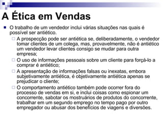 O trabalho de um vendedor inclui várias situações nas quais é possível ser antiético. A prospecção pode ser antiética se, deliberadamente, o vendedor tomar clientes de um colega, mas, provavelmente, não é antiético um vendedor levar clientes consigo se mudar para outra empresa; O uso de informações pessoais sobre um cliente para forçá-lo a comprar é antiético; A apresentação de informações falsas ou inexatas, embora subjetivamente antiética, é objetivamente antiética apenas se prejudicar o cliente; O comportamento antiético também pode ocorrer fora do processo de vendas em si, e inclui coisas como espionar um concorrente, sabotar os mostruários de produtos do concorrente, trabalhar em um segundo emprego no tempo pago por outro empregador ou abusar dos benefícios de viagens e diversões. A Ética em Vendas 