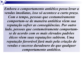Embora o comportamento antiético possa levar a vendas imediatas, isso só acontece a curto prazo. Com o tempo, pessoas que costumeiramente comportam-se de maneira antiética vêem sua reputação sofrer as conseqüências. Por outro lado, pessoas que costumeiramente comportam-se de acordo com os mais elevados padrões éticos vêem suas reputações subirem. Uma reputação favorável fará mais pela criação de vendas e sucesso duradouro do que qualquer comportamento antiético. 