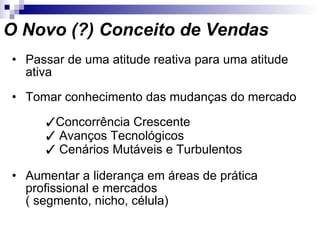 O Novo (?) Conceito de Vendas Passar de uma atitude reativa para uma atitude ativa Tomar conhecimento das mudanças do mercado    Concorrência Crescente    Avanços Tecnológicos    Cenários Mutáveis e Turbulentos Aumentar a liderança em áreas de prática profissional e mercados  ( segmento, nicho, célula) 