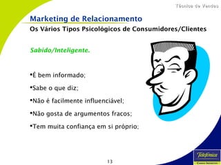 13
Técnica de VendasTécnica de Vendas
Sabido/Inteligente.
É bem informado;
Sabe o que diz;
Não é facilmente influenciável;
Não gosta de argumentos fracos;
Tem muita confiança em si próprio;
Marketing de Relacionamento
Os Vários Tipos Psicológicos de Consumidores/Clientes
 