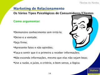 14
Técnica de VendasTécnica de Vendas
Marketing de Relacionamento
Os Vários Tipos Psicológicos de Consumidores/Clientes
Como argumentar:
Demonstre conhecimento sem irritá-lo;
Deixe-o a vontade;
Seja firme;
Apresente fatos e não opiniões;
Faça-o sentir que é o primeiro a receber informações;
Não esconda informações, mesmo que elas não sejam boas;
Use a razão, o juízo, o critério, o bom senso, a lógica;
 