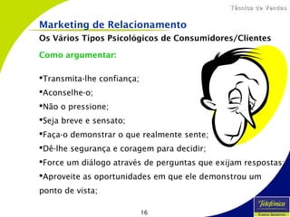 16
Técnica de VendasTécnica de Vendas
Marketing de Relacionamento
Os Vários Tipos Psicológicos de Consumidores/Clientes
Como argumentar:
Transmita-lhe confiança;
Aconselhe-o;
Não o pressione;
Seja breve e sensato;
Faça-o demonstrar o que realmente sente;
Dê-lhe segurança e coragem para decidir;
Force um diálogo através de perguntas que exijam respostas;
Aproveite as oportunidades em que ele demonstrou um
ponto de vista;
 