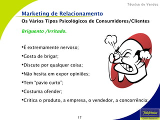 17
Técnica de VendasTécnica de Vendas
Briguento /Irritado.
É extremamente nervoso;
Gosta de brigar;
Discute por qualquer coisa;
Não hesita em expor opiniões;
Tem “pavio curto”;
Costuma ofender;
Critica o produto, a empresa, o vendedor, a concorrência;
Marketing de Relacionamento
Os Vários Tipos Psicológicos de Consumidores/Clientes
 