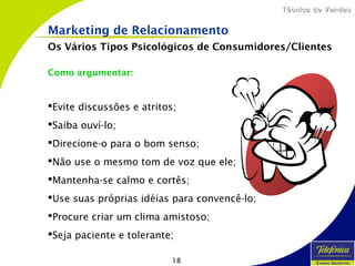18
Técnica de VendasTécnica de Vendas
Como argumentar:
Evite discussões e atritos;
Saiba ouví-lo;
Direcione-o para o bom senso;
Não use o mesmo tom de voz que ele;
Mantenha-se calmo e cortês;
Use suas próprias idéias para convencê-lo;
Procure criar um clima amistoso;
Seja paciente e tolerante;
Marketing de Relacionamento
Os Vários Tipos Psicológicos de Consumidores/Clientes
 