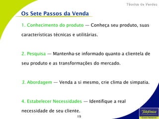 19
Técnica de VendasTécnica de Vendas
1. Conhecimento do produto — Conheça seu produto, suas
características técnicas e utilitárias.
2. Pesquisa — Mantenha-se informado quanto a clientela de
seu produto e as transformações do mercado.
3. Abordagem — Venda a si mesmo, crie clima de simpatia.
4. Estabelecer Necessidades — Identifique a real
necessidade de seu cliente.
Os Sete Passos da Venda
 