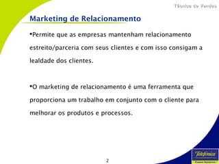 2
Técnica de VendasTécnica de Vendas
Marketing de Relacionamento
Permite que as empresas mantenham relacionamento
estreito/parceria com seus clientes e com isso consigam a
lealdade dos clientes.
O marketing de relacionamento é uma ferramenta que
proporciona um trabalho em conjunto com o cliente para
melhorar os produtos e processos.
 