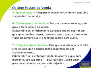 20
Técnica de VendasTécnica de Vendas
5. Apresentação — Desperte o desejo no cliente em possuir o
seu produto ou serviço.
6. O Fechamento da Venda — Procure o momento adequado
para o fecha mento da venda.
OBS:Lembre-se, o fechamento da venda poderá ocorrer em
qual quer um dos passos, bastando tanto, que se observe os
sinais da compra que é o caminho rápido para o alto.
7. O Seguimento da Venda — Para que a venda seja bem feita
é necessário que o cliente tenha segurança de um
acompanhamento.
OBS:Lembre-se, as objeções poderão ocorrer a qualquer
momento, use sua arma — “Seus ouvidos”. Saiba ouvir
para poder eliminar as possíveis objeções.
Os Sete Passos da Venda
 