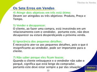 22
Técnica de VendasTécnica de Vendas
4) Atingir dois objetivos em três está ótimo;
Devem ser atingidos os três objetivos: Produto, Preço e
Tempo.
5) Vender e desaparecer;
O cliente, ao fazer uma compra, está investindo em um
relacionamento com o vendedor, portanto este, não deve
desaparecer ou estará desperdiçando a próxima venda.
6) Ignorância dos pequenos detalhes;
É necessário ater-se aos pequenos detalhes, pois o que é
insignificante ao vendedor, pode ser importante para o
cliente.
7) Não saber porque eles ficam loucos;
Quando o cliente enlouquece e o vendedor não sabe o
porquê, significa que está longe do comprador,
portanto este deve estar sempre a par das situações.
Os Sete Erros em Vendas
 