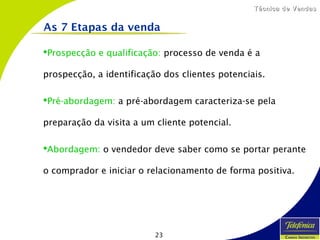 23
Técnica de VendasTécnica de Vendas
Prospecção e qualificação: processo de venda é a
prospecção, a identificação dos clientes potenciais.
Pré-abordagem: a pré-abordagem caracteriza-se pela
preparação da visita a um cliente potencial.
Abordagem: o vendedor deve saber como se portar perante
o comprador e iniciar o relacionamento de forma positiva.
As 7 Etapas da venda
 