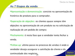 24
Técnica de VendasTécnica de Vendas
Apresentação e demonstração: consiste na apresentação do
histórico do produto para o comprador.
Superação de objeções: os clientes quase sempre têm
objeções na apresentação de um produto ou na solicitação de
realização de um pedido de compra
Fechamento: é nesta fase que o vendedor tenta fechar a
venda.
Follow-up: ultimo passo no processo de vendas é onde o
vendedor deseja assegurar a satisfação do cliente e da
continuidade dos negócios.
As 7 Etapas da venda
 