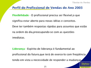 25
Técnica de VendasTécnica de Vendas
Flexibilidade - O profissional precisa ser flexível,o que
significa estar aberto para novas idéias e conceitos.
Deve ter também respostas rápidas para assuntos que estão
na ordem do dia,preocupando-se com as questões
imediatas.
Liderança - Espírito de liderança é fundamental ao
profissional do futuro,que terá de exerce-lo com freqüência
tendo em vista a necessidade de responder a mudanças.
Perfil do Profissional de Vendas do Ano 2003
 