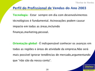 28
Técnica de VendasTécnica de Vendas
Tecnologia - Estar sempre em dia com desenvolvimentos
técnológicos é fundamental. Asinovações podem causar
impacto em todas as áreas,incluindo
finanças,marketing,pessoal.
Orientação global - É indispensável conhecer os avanços em
todas as regiões e áreas de atividade da empresa.Não será
mais possível ignorar tendências de mercado,argumentando
que “não são da nossa conta”.
Perfil do Profissional de Vendas do Ano 2003
 