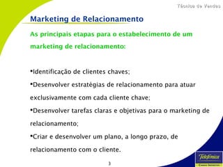 3
Técnica de VendasTécnica de Vendas
As principais etapas para o estabelecimento de um
marketing de relacionamento:
Identificação de clientes chaves;
Desenvolver estratégias de relacionamento para atuar
exclusivamente com cada cliente chave;
Desenvolver tarefas claras e objetivas para o marketing de
relacionamento;
Criar e desenvolver um plano, a longo prazo, de
relacionamento com o cliente.
Marketing de Relacionamento
 