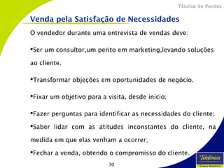 30
Técnica de VendasTécnica de Vendas
O vendedor durante uma entrevista de vendas deve:
Ser um consultor,um perito em marketing,levando soluções
ao cliente.
Transformar objeções em oportunidades de negócio.
Fixar um objetivo para a visita, desde início;
Fazer perguntas para identificar as necessidades do cliente;
Saber lidar com as atitudes inconstantes do cliente, na
medida em que elas venham a ocorrer;
Fechar a venda, obtendo o compromisso do cliente.
Venda pela Satisfação de Necessidades
 