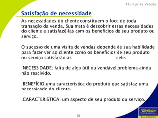 31
Técnica de VendasTécnica de Vendas
Satisfação de necessidade
As necessidades do cliente constituem o foco de toda
transação da venda. Sua meta é descobrir essas necessidades
do cliente e satisfazê-las com os benefícios de seu produto ou
serviço.
O sucesso de uma visita de vendas depende de sua habilidade
para fazer ver ao cliente como os benefícios de seu produto
ou serviço satisfarão as ____________________dele.
.NECESSIDADE: falta de algo útil ou vendável;problema ainda
não resolvido.
.BENEFÍCIO:uma característica do produto que satisfaz uma
necessidade do cliente.
.CARACTERISTICA: um aspecto de seu produto ou serviço.
 