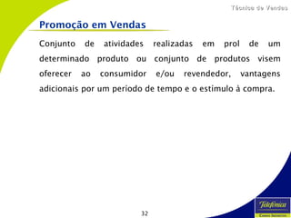 32
Técnica de VendasTécnica de Vendas
Conjunto de atividades realizadas em prol de um
determinado produto ou conjunto de produtos visem
oferecer ao consumidor e/ou revendedor, vantagens
adicionais por um período de tempo e o estímulo à compra.
Promoção em Vendas
 