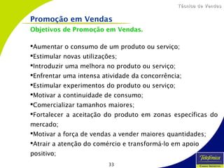 33
Técnica de VendasTécnica de Vendas
Objetivos de Promoção em Vendas.
Aumentar o consumo de um produto ou serviço;
Estimular novas utilizações;
Introduzir uma melhora no produto ou serviço;
Enfrentar uma intensa atividade da concorrência;
Estimular experimentos do produto ou serviço;
Motivar a continuidade de consumo;
Comercializar tamanhos maiores;
Fortalecer a aceitação do produto em zonas específicas do
mercado;
Motivar a força de vendas a vender maiores quantidades;
Atrair a atenção do comércio e transformá-lo em apoio
positivo;
Promoção em Vendas
 