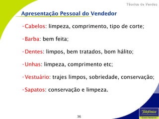 36
Técnica de VendasTécnica de Vendas
•Cabelos: limpeza, comprimento, tipo de corte;
•Barba: bem feita;
•Dentes: limpos, bem tratados, bom hálito;
•Unhas: limpeza, comprimento etc;
•Vestuário: trajes limpos, sobriedade, conservação;
•Sapatos: conservação e limpeza.
Apresentação Pessoal do Vendedor
 