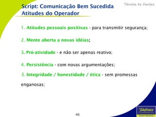 40
Técnica de VendasTécnica de Vendas
1. Atitudes pessoais positivas - para transmitir segurança;
2. Mente aberta a novas idéias;
3. Pró-atividade - e não ser apenas reativo;
4. Persistência - com novas argumentações;
5. Integridade / honestidade / ética - sem promessas
enganosas;
Script: Comunicação Bem Sucedida
Atitudes do Operador
 