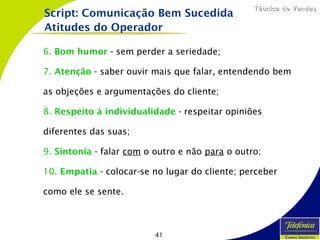 41
Técnica de VendasTécnica de Vendas
6. Bom humor - sem perder a seriedade;
7. Atenção - saber ouvir mais que falar, entendendo bem
as objeções e argumentações do cliente;
8. Respeito à individualidade - respeitar opiniões
diferentes das suas;
9. Sintonia - falar com o outro e não para o outro;
10. Empatia - colocar-se no lugar do cliente; perceber
como ele se sente.
Script: Comunicação Bem Sucedida
Atitudes do Operador
 