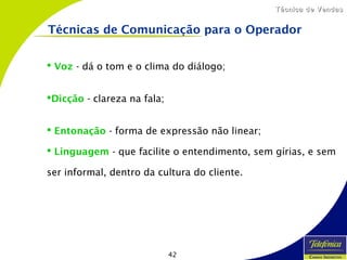 42
Técnica de VendasTécnica de Vendas
Técnicas de Comunicação para o Operador
 Voz - dá o tom e o clima do diálogo;
Dicção - clareza na fala;
 Entonação - forma de expressão não linear;
 Linguagem - que facilite o entendimento, sem gírias, e sem
ser informal, dentro da cultura do cliente.
 
