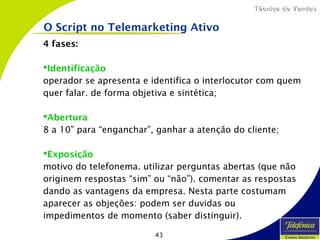 43
Técnica de VendasTécnica de Vendas
4 fases:
Identificação
operador se apresenta e identifica o interlocutor com quem
quer falar. de forma objetiva e sintética;
Abertura
8 a 10” para “enganchar”, ganhar a atenção do cliente;
Exposição
motivo do telefonema. utilizar perguntas abertas (que não
originem respostas “sim” ou “não”). comentar as respostas
dando as vantagens da empresa. Nesta parte costumam
aparecer as objeções: podem ser duvidas ou
impedimentos de momento (saber distinguir).
O Script no Telemarketing Ativo
 