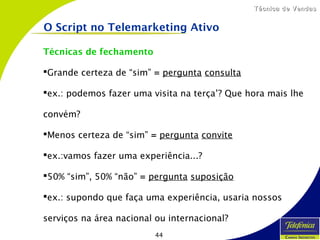44
Técnica de VendasTécnica de Vendas
Técnicas de fechamento
Grande certeza de “sim” = pergunta consulta
ex.: podemos fazer uma visita na terça’? Que hora mais lhe
convém?
Menos certeza de “sim” = pergunta convite
ex.:vamos fazer uma experiência...?
50% “sim”, 50% “não” = pergunta suposição
ex.: supondo que faça uma experiência, usaria nossos
serviços na área nacional ou internacional?
O Script no Telemarketing Ativo
 