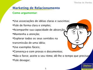 5
Técnica de VendasTécnica de Vendas
Como argumentar:
Use associações de idéias claras e suscintas;
Fale de forma clara e simples;
Acompanhe sua capacidade de absorção;
Mantenha a atenção;
Explorar todos os seus sentidos na
transmissão de uma idéia;
Use exemplos fáceis;
Convença-o com provas e documentos;
Não o force; aceite o seu ritmo; dê-lhe o tempo que precisar;
Fale devagar;
Marketing de Relacionamento
 
