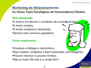 6
Técnica de VendasTécnica de Vendas
Bem Humorado.
É mestre em desviar o vendedor do assunto Vendas;
É muito simples;
É muito simpático e bonachão;
Aprecia uma conversa agradável;
Como argumentar:
Conduza o diálogo e mantenha-o;
Seja simples, simpático e bem humorado, sem exageros;
Procure retornar o assunto Vendas;
Não se iluda “Ele não é o venda fácil”.
Marketing de Relacionamento
Os Vários Tipos Psicológicos de Consumidores/Clientes
 