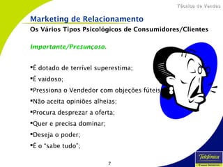 7
Técnica de VendasTécnica de Vendas
Importante/Presunçoso.
É dotado de terrível superestima;
É vaidoso;
Pressiona o Vendedor com objeções fúteis;
Não aceita opiniões alheias;
Procura desprezar a oferta;
Quer e precisa dominar;
Deseja o poder;
É o “sabe tudo”;
Marketing de Relacionamento
Os Vários Tipos Psicológicos de Consumidores/Clientes
 