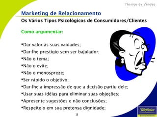 8
Técnica de VendasTécnica de Vendas
Como argumentar:
Dar valor às suas vaidades;
Dar-lhe prestígio sem ser bajulador;
Não o tema;
Não o evite;
Não o menospreze;
Ser rápido o objetivo;
Dar-lhe a impressão de que a decisão partiu dele;
Usar suas idéias para eliminar suas objeções;
Apresente sugestões e não conclusões;
Respeite-o em sua pretensa dignidade;
Marketing de Relacionamento
Os Vários Tipos Psicológicos de Consumidores/Clientes
 