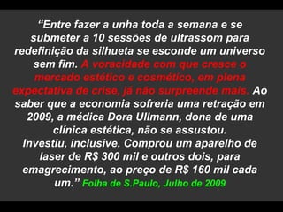 “Entre fazer a unha toda a semana e se submeter a 10 sessões de ultrassom para redefinição da silhueta se esconde um universo sem fim. A voracidade com que cresce o mercado estético e cosmético, em plena expectativa de crise, já não surpreende mais. Ao saber que a economia sofreria uma retração em 2009, a médica Dora Ullmann, dona de uma clínica estética, não se assustou. Investiu, inclusive. Comprou um aparelho de laser de R$ 300 mil e outros dois, para emagrecimento, ao preço de R$ 160 mil cada um.” Folha de S.Paulo, Julho de 2009