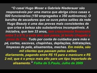 “O casal Hugo Moser e Gabriela Niederauer são responsáveis por uma marca que abriga cinco casas e 500 funcionários (150 empregados e 350 autônomos). O barulho de secadores que se ouve pelos salões da rede Hugo Beauty é uma das provas mais consistentes de que crise e beleza são substantivos incompatíveis. A iniciativa, que tem 33 anos, tem crescimento financeiro entre 5 a 8 % a cada ano que passa, já tendo chegado a picos de 15%. Tudo por conta de cuidados para mão e pé, cortes, escovas, chapinhas, depilações, hidratações, limpezas de pele, alisamentos, mechas. Em média, são mil clientes que passam pelos salões diariamente, pagando entre R$ 15 para a manicure e R$ 2 mil, que é o preço mais alto para um tipo importado de alisamento.“ Folha de S.Paulo, Julho de 2009