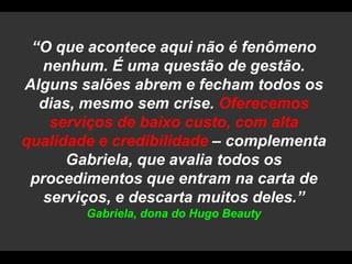 “O que acontece aqui não é fenômeno nenhum. É uma questão de gestão. Alguns salões abrem e fecham todos os dias, mesmo sem crise. Oferecemos serviços de baixo custo, com alta qualidade e credibilidade – complementa Gabriela, que avalia todos os procedimentos que entram na carta de serviços, e descarta muitos deles.” Gabriela, dona do Hugo Beauty