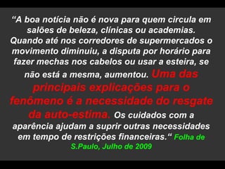 “A boa notícia não é nova para quem circula em salões de beleza, clínicas ou academias. Quando até nos corredores de supermercados o movimento diminuiu, a disputa por horário para fazer mechas nos cabelos ou usar a esteira, se não está a mesma, aumentou. Uma das principais explicações para o fenômeno é a necessidade do resgate da auto-estima. Os cuidados com a aparência ajudam a suprir outras necessidades em tempo de restrições financeiras.“ Folha de S.Paulo, Julho de 2009