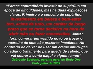 “Parece contraditório investir no supérfluo em época de dificuldades, mas há duas explicações claras. Primeiro é o conceito de supérfluo. Investimento em beleza e bem-estar tem, acima de tudo, um caráter de longo prazo que se torna decisivo na hora de abrir mão ou fazer concessões. Jantar fora, comprar um vestido novo ou trocar o aparelho de som são prazeres imediatos. Ao contrário de deixar de usar um creme antirrugas ou adiar o tratamento para queda de cabelo, que vai cobrar a conta daqui a algum tempo“ GabryelleSperotto, gerente geral do BodyOneClub, julho de 2009