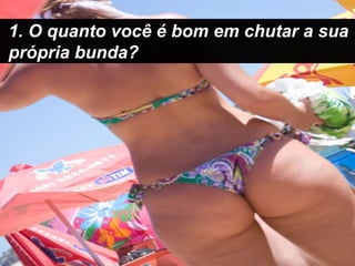 1. O quanto você é bom em chutar a sua própria bunda?