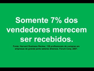 Somente 7% dos vendedores merecem ser recebidos.Fonte: Harvard Business Review, 138 profissionais de compras em empresas de grande porte setores diversos. Forum Corp, 2007. 